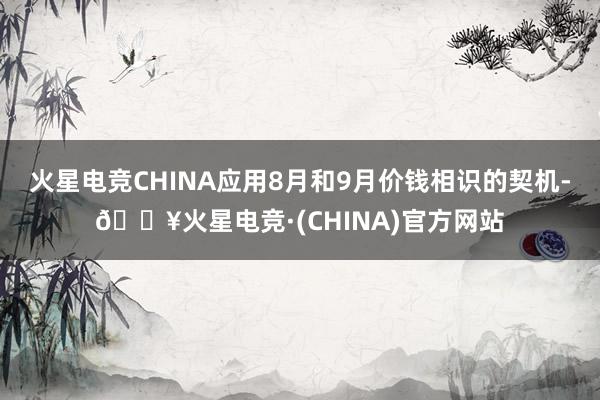 火星电竞CHINA应用8月和9月价钱相识的契机-🔥火星电竞·(CHINA)官方网站