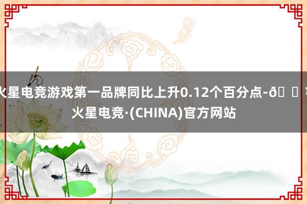 火星电竞游戏第一品牌同比上升0.12个百分点-🔥火星电竞·(CHINA)官方网站