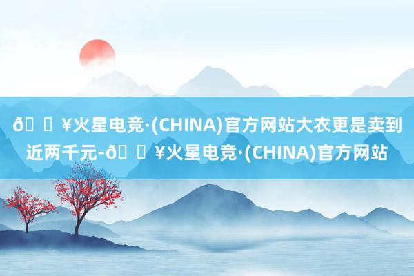 🔥火星电竞·(CHINA)官方网站大衣更是卖到近两千元-🔥火星电竞·(CHINA)官方网站