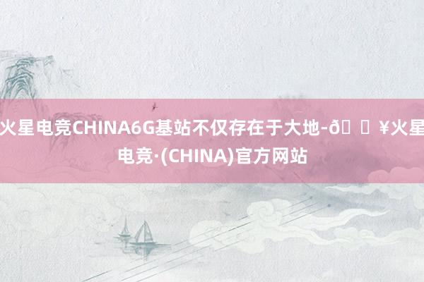 火星电竞CHINA6G基站不仅存在于大地-🔥火星电竞·(CHINA)官方网站