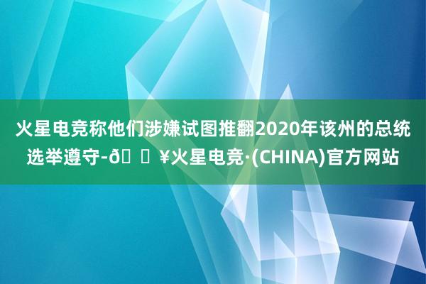 火星电竞称他们涉嫌试图推翻2020年该州的总统选举遵守-🔥火星电竞·(CHINA)官方网站