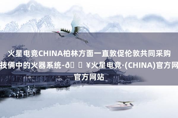火星电竞CHINA柏林方面一直敦促伦敦共同采购该技俩中的火器系统-🔥火星电竞·(CHINA)官方网站