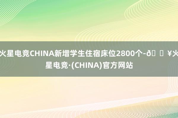 火星电竞CHINA新增学生住宿床位2800个-🔥火星电竞·(CHINA)官方网站