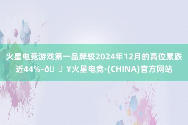 火星电竞游戏第一品牌较2024年12月的高位累跌近44%-🔥火星电竞·(CHINA)官方网站