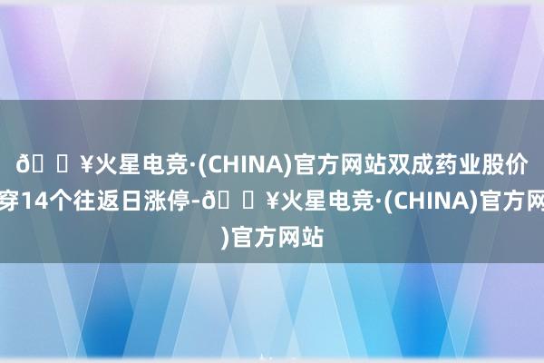 🔥火星电竞·(CHINA)官方网站双成药业股价贯穿14个往返日涨停-🔥火星电竞·(CHINA)官方网站