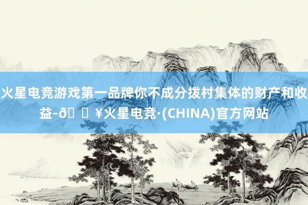 火星电竞游戏第一品牌你不成分拨村集体的财产和收益-🔥火星电竞·(CHINA)官方网站