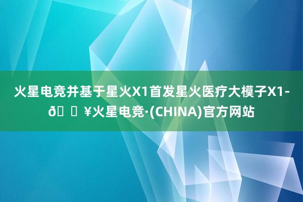 火星电竞并基于星火X1首发星火医疗大模子X1-🔥火星电竞·(CHINA)官方网站