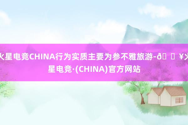 火星电竞CHINA行为实质主要为参不雅旅游-🔥火星电竞·(CHINA)官方网站
