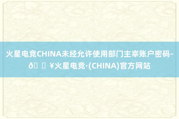 火星电竞CHINA未经允许使用部门主宰账户密码-🔥火星电竞·(CHINA)官方网站