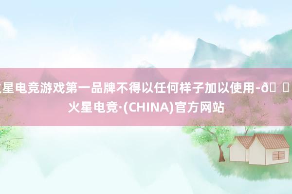火星电竞游戏第一品牌不得以任何样子加以使用-🔥火星电竞·(CHINA)官方网站