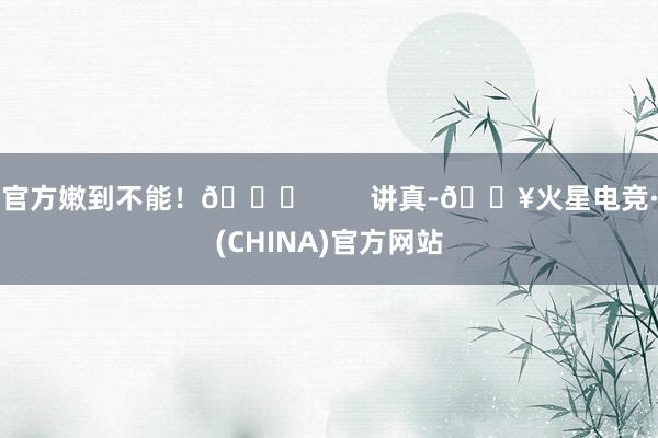 官方嫩到不能！🍒        讲真-🔥火星电竞·(CHINA)官方网站