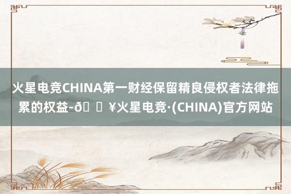 火星电竞CHINA第一财经保留精良侵权者法律拖累的权益-🔥火星电竞·(CHINA)官方网站