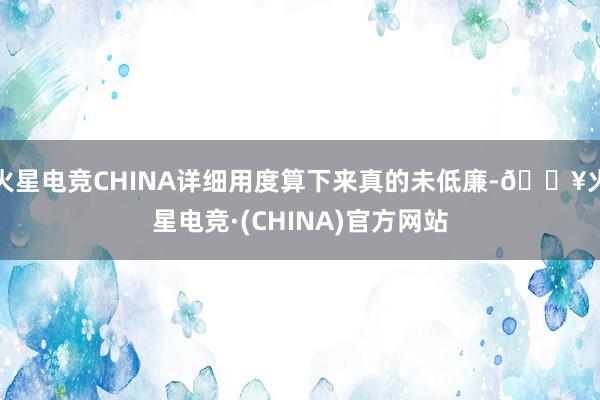 火星电竞CHINA详细用度算下来真的未低廉-🔥火星电竞·(CHINA)官方网站