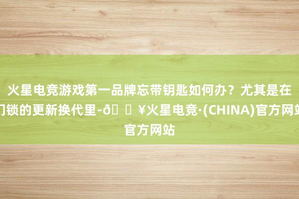 火星电竞游戏第一品牌忘带钥匙如何办？尤其是在门锁的更新换代里-🔥火星电竞·(CHINA)官方网站