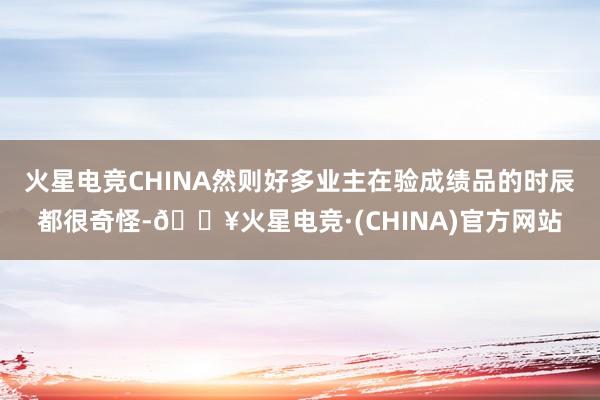 火星电竞CHINA然则好多业主在验成绩品的时辰都很奇怪-🔥火星电竞·(CHINA)官方网站