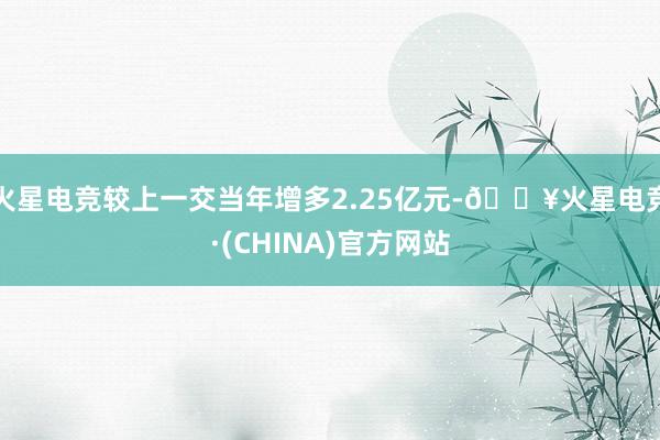 火星电竞较上一交当年增多2.25亿元-🔥火星电竞·(CHINA)官方网站
