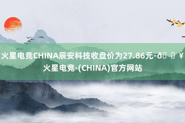 火星电竞CHINA辰安科技收盘价为27.86元-🔥火星电竞·(CHINA)官方网站