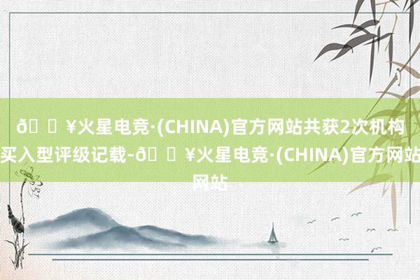 🔥火星电竞·(CHINA)官方网站共获2次机构买入型评级记载-🔥火星电竞·(CHINA)官方网站