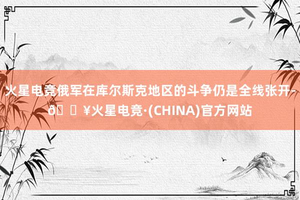 火星电竞俄军在库尔斯克地区的斗争仍是全线张开-🔥火星电竞·(CHINA)官方网站