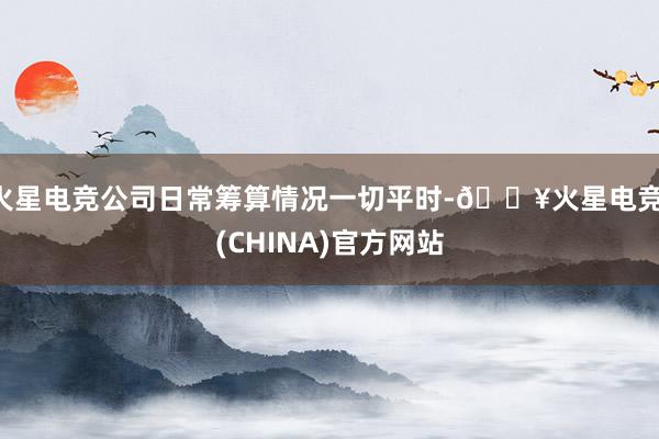 火星电竞公司日常筹算情况一切平时-🔥火星电竞·(CHINA)官方网站