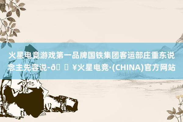 火星电竞游戏第一品牌　　国铁集团客运部庄重东说念主先容说-🔥火星电竞·(CHINA)官方网站