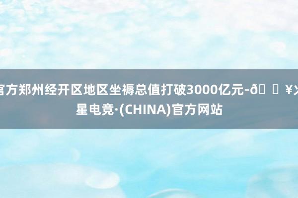 官方郑州经开区地区坐褥总值打破3000亿元-🔥火星电竞·(CHINA)官方网站