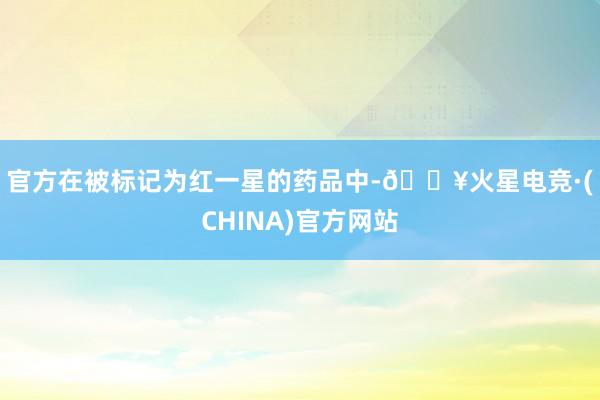 官方　　在被标记为红一星的药品中-🔥火星电竞·(CHINA)官方网站