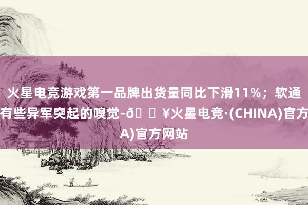 火星电竞游戏第一品牌出货量同比下滑11%；软通能源有些异军突起的嗅觉-🔥火星电竞·(CHINA)官方网站