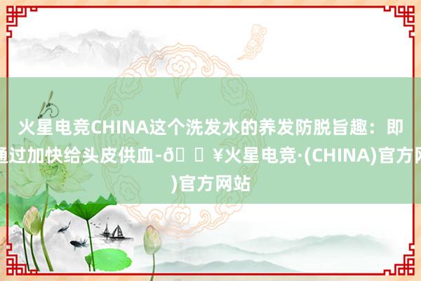火星电竞CHINA这个洗发水的养发防脱旨趣：即是通过加快给头皮供血-🔥火星电竞·(CHINA)官方网站