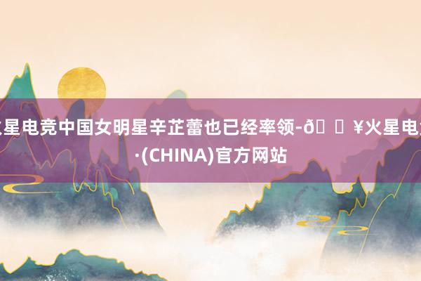 火星电竞中国女明星辛芷蕾也已经率领-🔥火星电竞·(CHINA)官方网站
