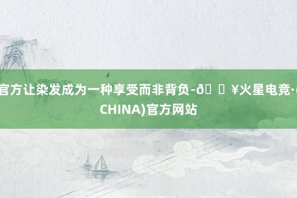 官方让染发成为一种享受而非背负-🔥火星电竞·(CHINA)官方网站