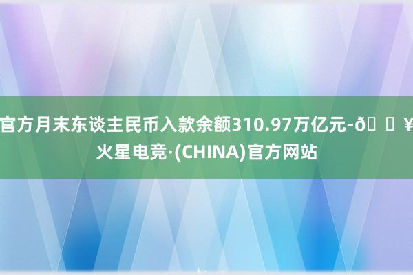 官方月末东谈主民币入款余额310.97万亿元-🔥火星电竞·(CHINA)官方网站