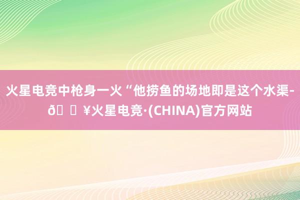 火星电竞中枪身一火“他捞鱼的场地即是这个水渠-🔥火星电竞·(CHINA)官方网站