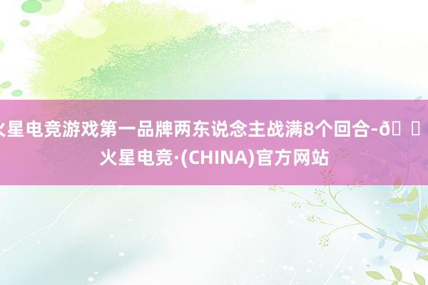 火星电竞游戏第一品牌两东说念主战满8个回合-🔥火星电竞·(CHINA)官方网站