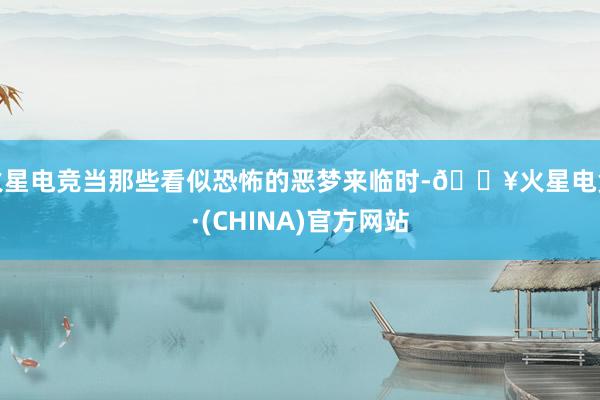火星电竞当那些看似恐怖的恶梦来临时-🔥火星电竞·(CHINA)官方网站