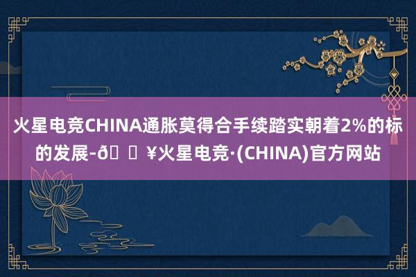 火星电竞CHINA通胀莫得合手续踏实朝着2%的标的发展-🔥火星电竞·(CHINA)官方网站