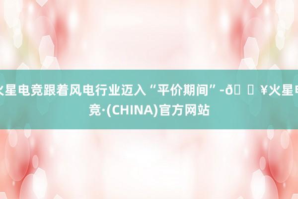 火星电竞跟着风电行业迈入“平价期间”-🔥火星电竞·(CHINA)官方网站