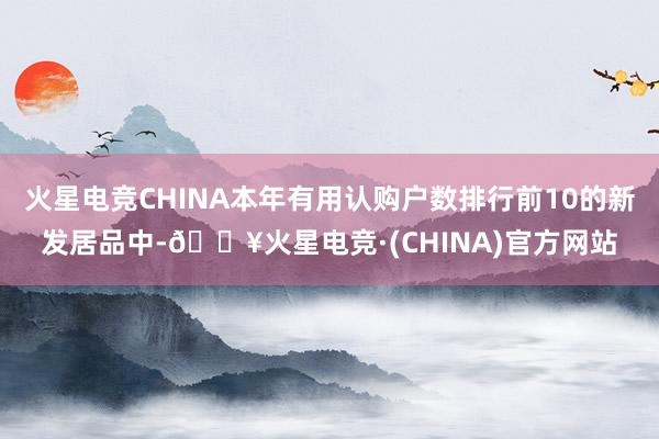 火星电竞CHINA本年有用认购户数排行前10的新发居品中-🔥火星电竞·(CHINA)官方网站