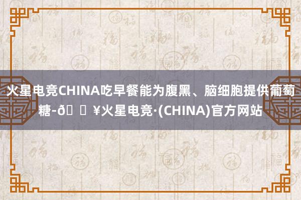火星电竞CHINA吃早餐能为腹黑、脑细胞提供葡萄糖-🔥火星电竞·(CHINA)官方网站