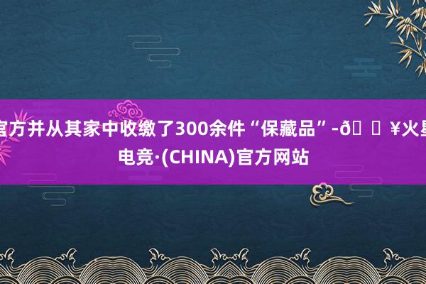官方并从其家中收缴了300余件“保藏品”-🔥火星电竞·(CHINA)官方网站