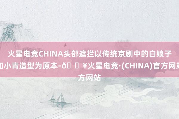 火星电竞CHINA头部遮拦以传统京剧中的白娘子和小青造型为原本-🔥火星电竞·(CHINA)官方网站