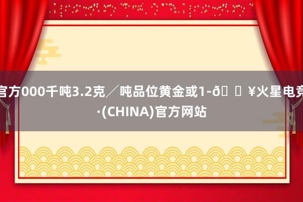 官方000千吨3.2克╱吨品位黄金或1-🔥火星电竞·(CHINA)官方网站