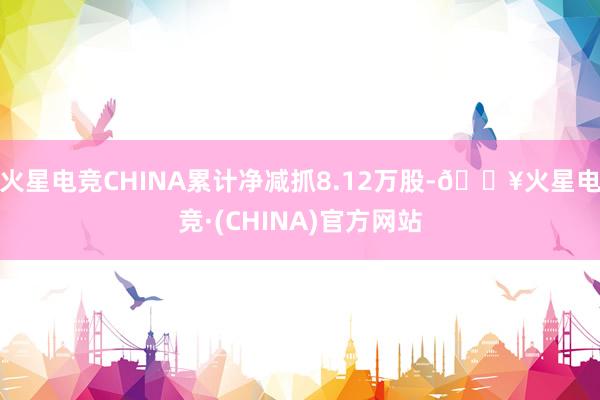 火星电竞CHINA累计净减抓8.12万股-🔥火星电竞·(CHINA)官方网站