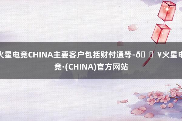 火星电竞CHINA主要客户包括财付通等-🔥火星电竞·(CHINA)官方网站