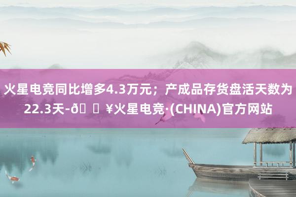 火星电竞同比增多4.3万元；产成品存货盘活天数为22.3天-🔥火星电竞·(CHINA)官方网站