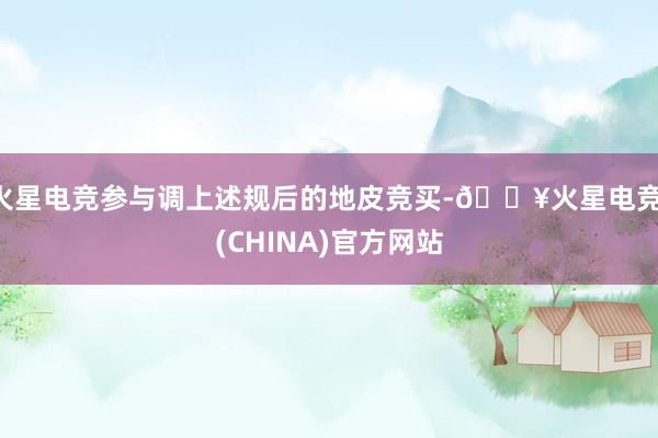 火星电竞参与调上述规后的地皮竞买-🔥火星电竞·(CHINA)官方网站