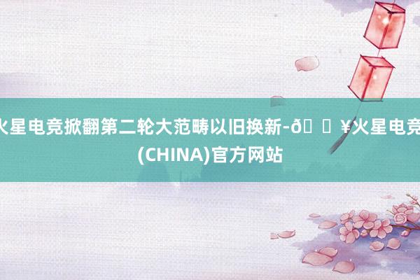 火星电竞掀翻第二轮大范畴以旧换新-🔥火星电竞·(CHINA)官方网站