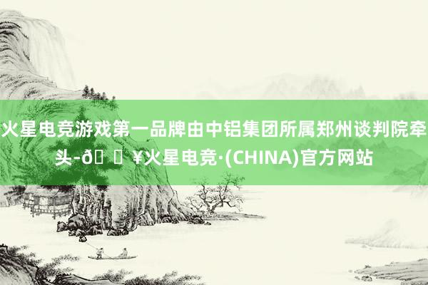 火星电竞游戏第一品牌由中铝集团所属郑州谈判院牵头-🔥火星电竞·(CHINA)官方网站
