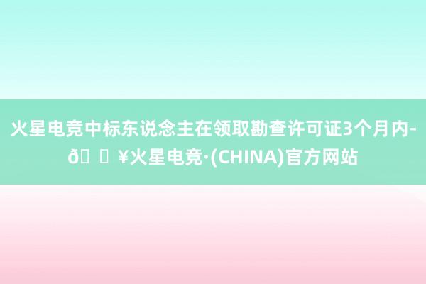 火星电竞中标东说念主在领取勘查许可证3个月内-🔥火星电竞·(CHINA)官方网站