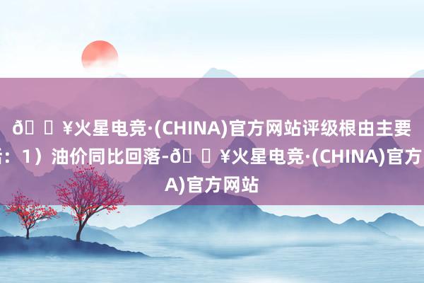 🔥火星电竞·(CHINA)官方网站评级根由主要包括：1）油价同比回落-🔥火星电竞·(CHINA)官方网站